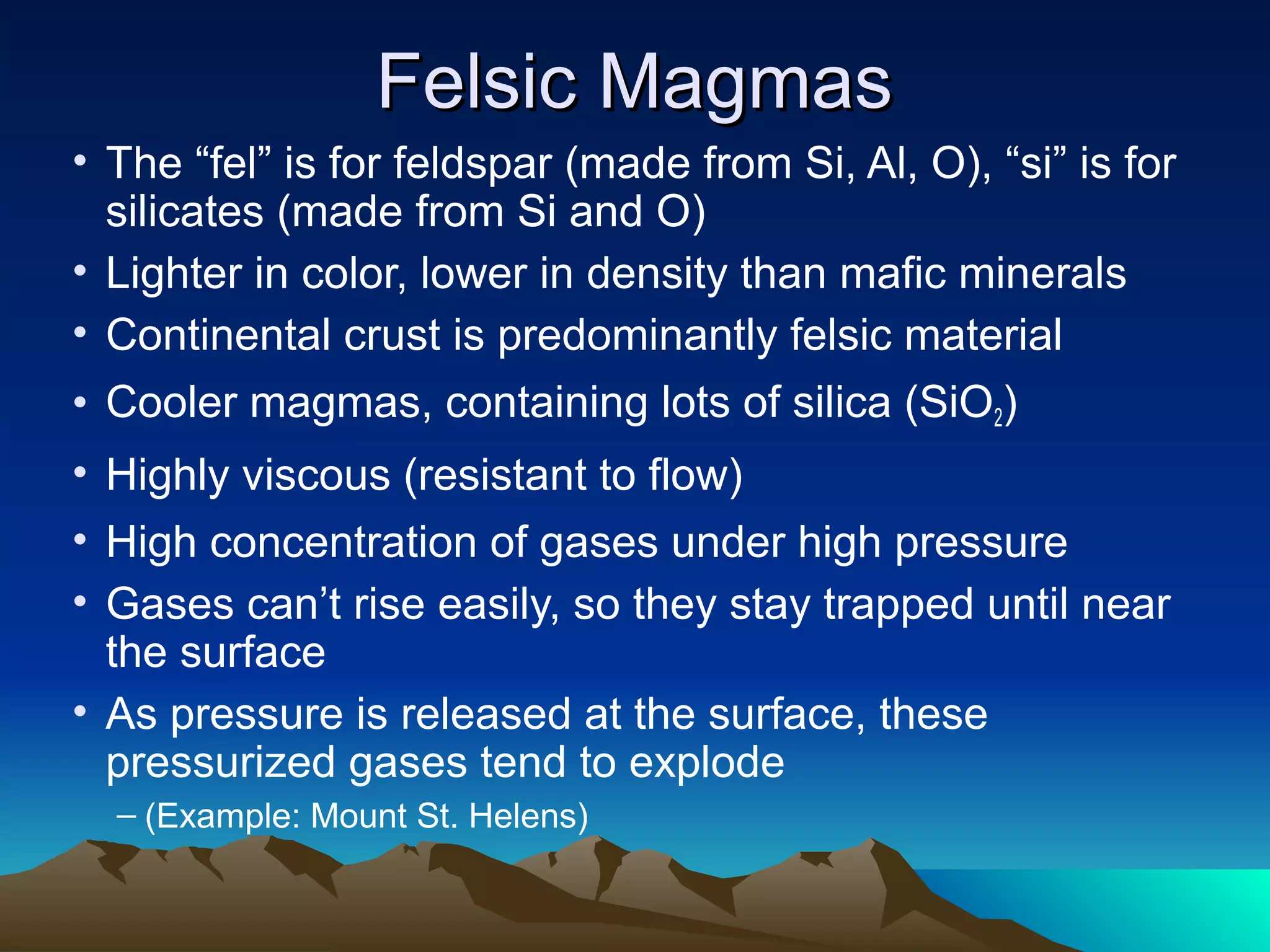 Felsic MagmasFelsic Magmas
• The “fel” is for feldspar (made from Si, Al, O), “si” is for
silicates (made from Si and O)
• Lighter in color, lower in density than mafic minerals
• Continental crust is predominantly felsic material
• Cooler magmas, containing lots of silica (SiO2)
• Highly viscous (resistant to flow)
• High concentration of gases under high pressure
• Gases can’t rise easily, so they stay trapped until near
the surface
• As pressure is released at the surface, these
pressurized gases tend to explode
– (Example: Mount St. Helens)
 