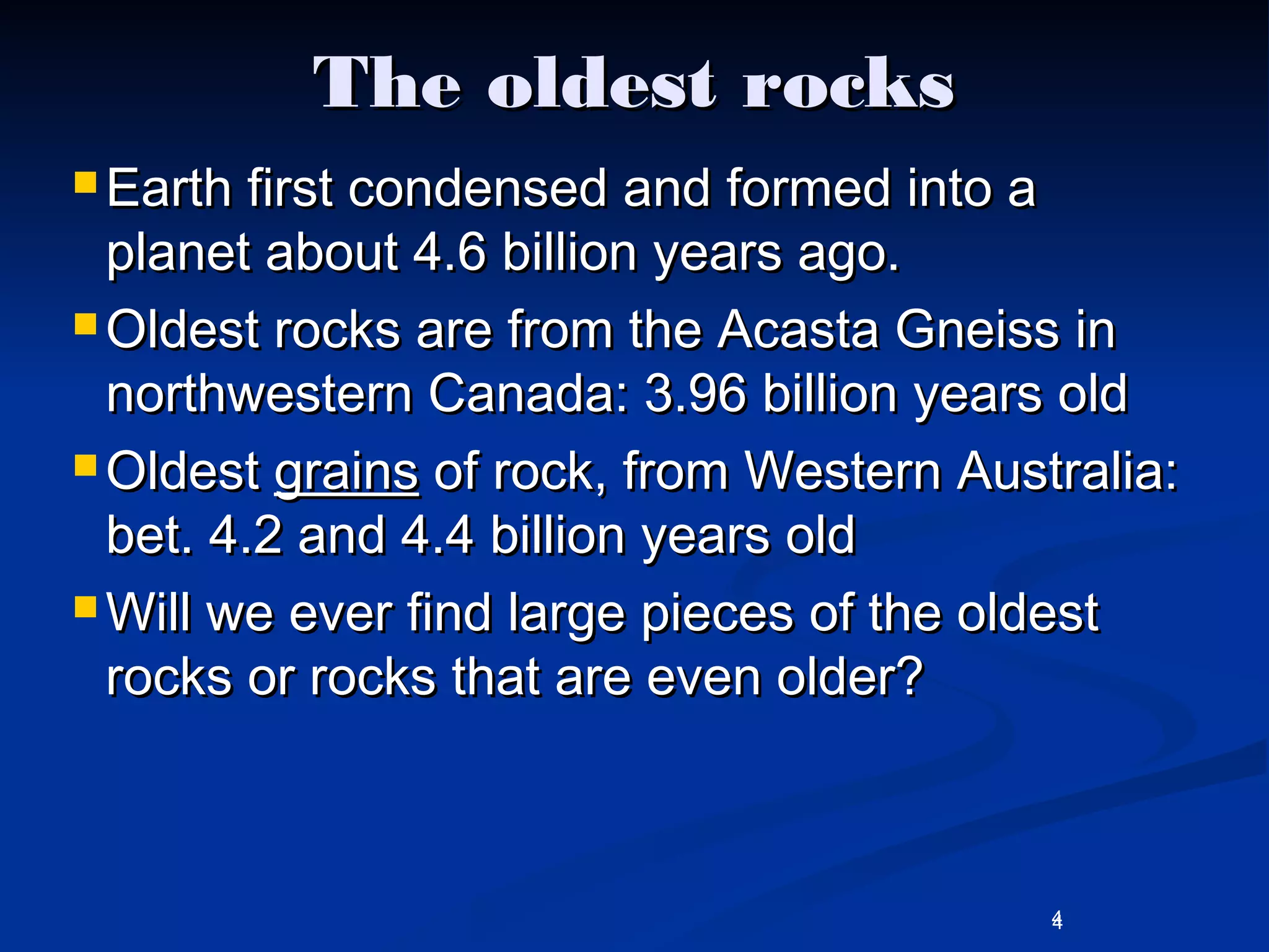 4
The oldest rocksThe oldest rocks
 Earth first condensed and formed into aEarth first condensed and formed into a
planet about 4.6 billion years ago.planet about 4.6 billion years ago.
 Oldest rocks are from the Acasta Gneiss inOldest rocks are from the Acasta Gneiss in
northwestern Canada: 3.96 billion years oldnorthwestern Canada: 3.96 billion years old
 OldestOldest grainsgrains of rock, from Western Australia:of rock, from Western Australia:
bet. 4.2 and 4.4 billion years oldbet. 4.2 and 4.4 billion years old
 Will we ever find large pieces of the oldestWill we ever find large pieces of the oldest
rocks or rocks that are even older?rocks or rocks that are even older?
4
 