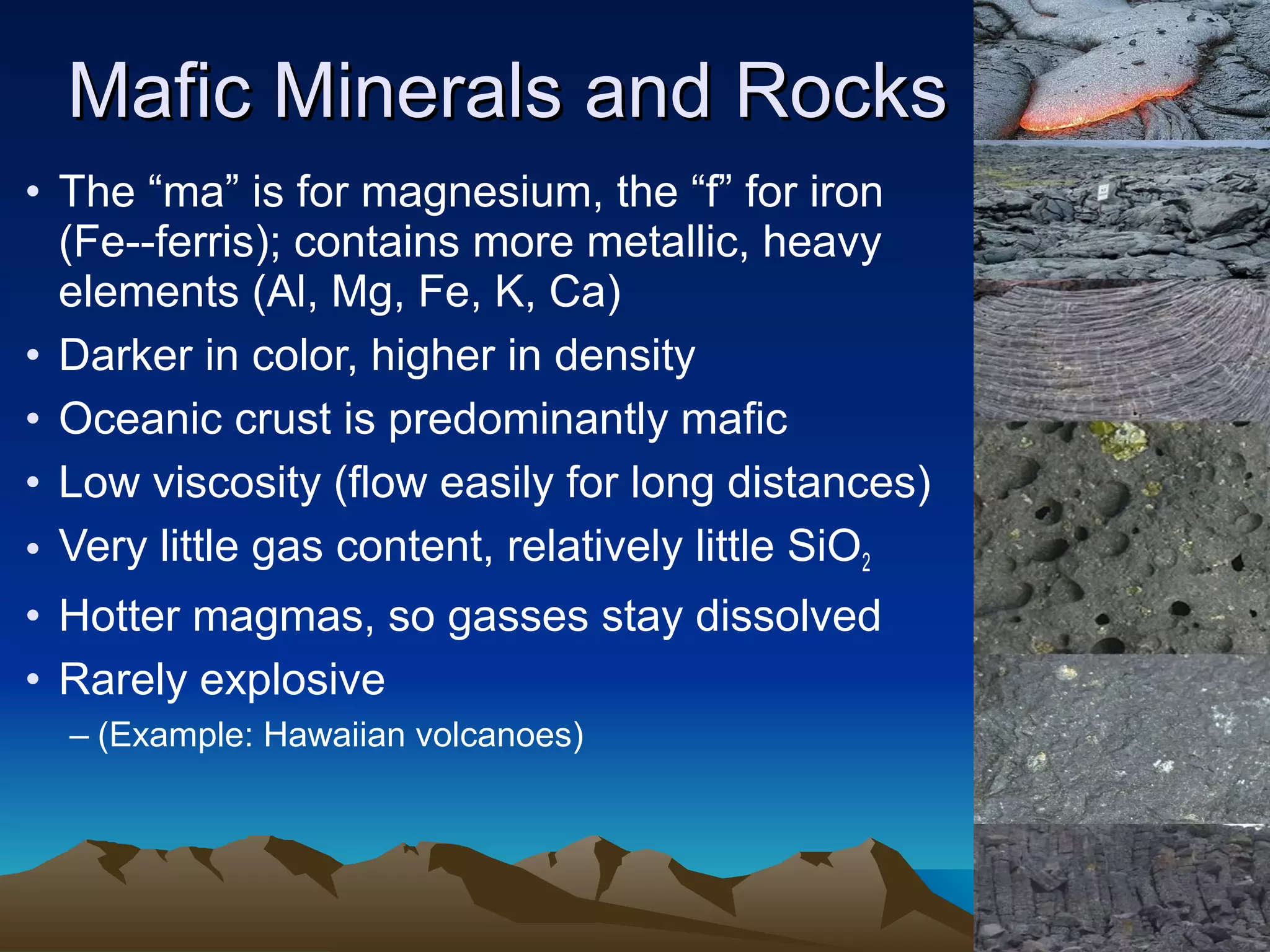 • The “ma” is for magnesium, the “f” for iron
(Fe--ferris); contains more metallic, heavy
elements (Al, Mg, Fe, K, Ca)
• Darker in color, higher in density
• Oceanic crust is predominantly mafic
• Low viscosity (flow easily for long distances)
• Very little gas content, relatively little SiO2
• Hotter magmas, so gasses stay dissolved
• Rarely explosive
– (Example: Hawaiian volcanoes)
Mafic Minerals and RocksMafic Minerals and Rocks
 