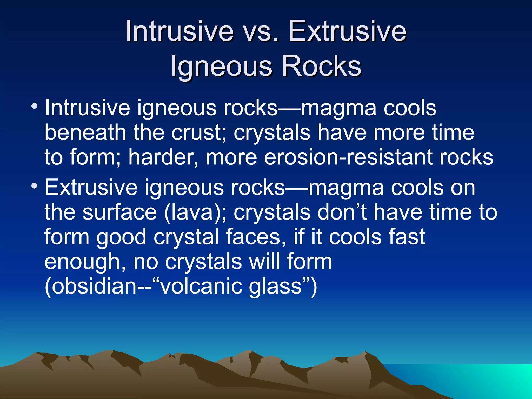 Intrusive vs. ExtrusiveIntrusive vs. Extrusive
Igneous RocksIgneous Rocks
• Intrusive igneous rocks—magma cools
beneath the crust; crystals have more time
to form; harder, more erosion-resistant rocks
• Extrusive igneous rocks—magma cools on
the surface (lava); crystals don’t have time to
form good crystal faces, if it cools fast
enough, no crystals will form
(obsidian--“volcanic glass”)
 