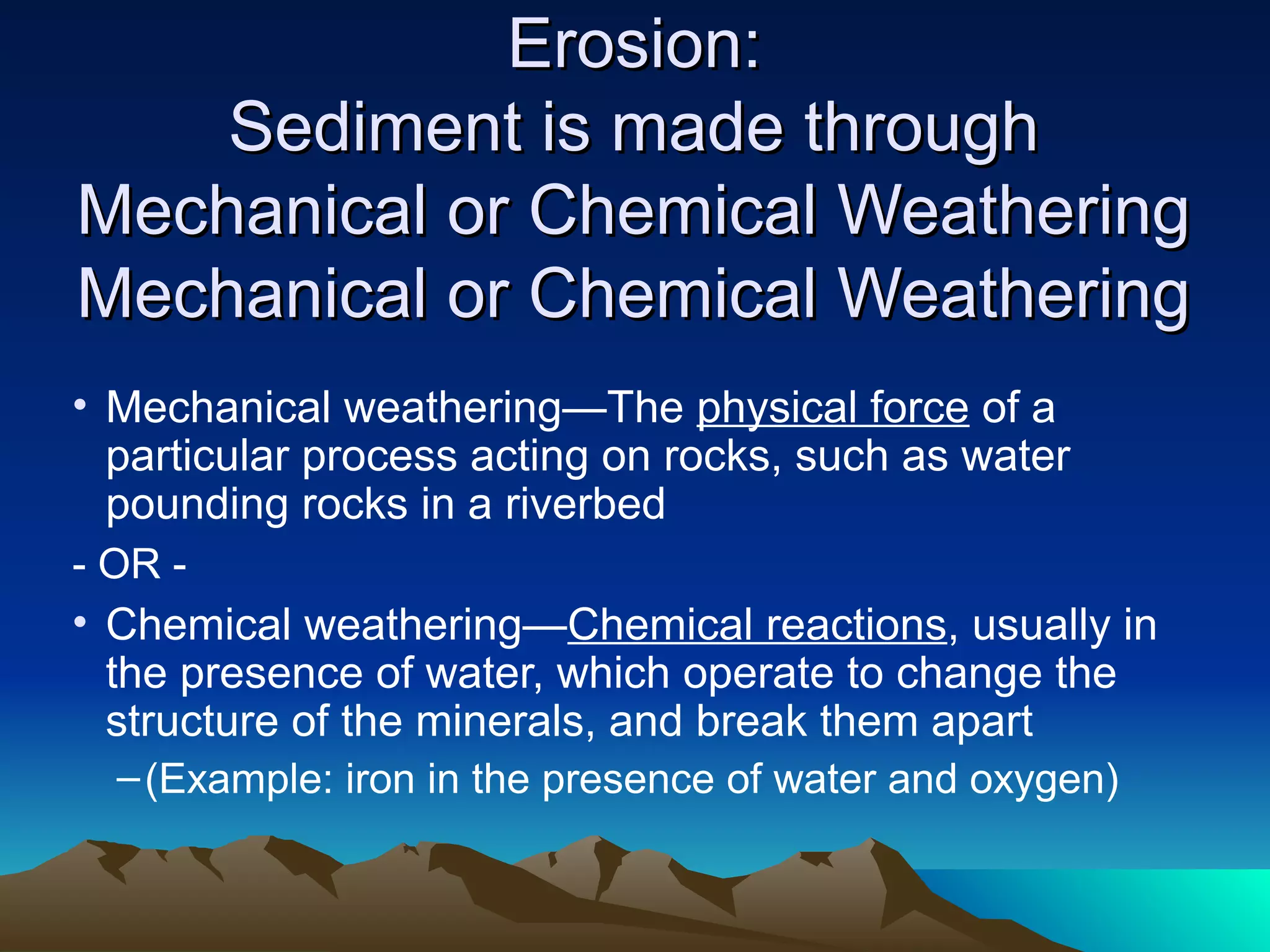 Erosion:Erosion:
Sediment is made throughSediment is made through
Mechanical or Chemical WeatheringMechanical or Chemical Weathering
Mechanical or Chemical WeatheringMechanical or Chemical Weathering
• Mechanical weathering—The physical force of a
particular process acting on rocks, such as water
pounding rocks in a riverbed
- OR -
• Chemical weathering—Chemical reactions, usually in
the presence of water, which operate to change the
structure of the minerals, and break them apart
–(Example: iron in the presence of water and oxygen)
 
