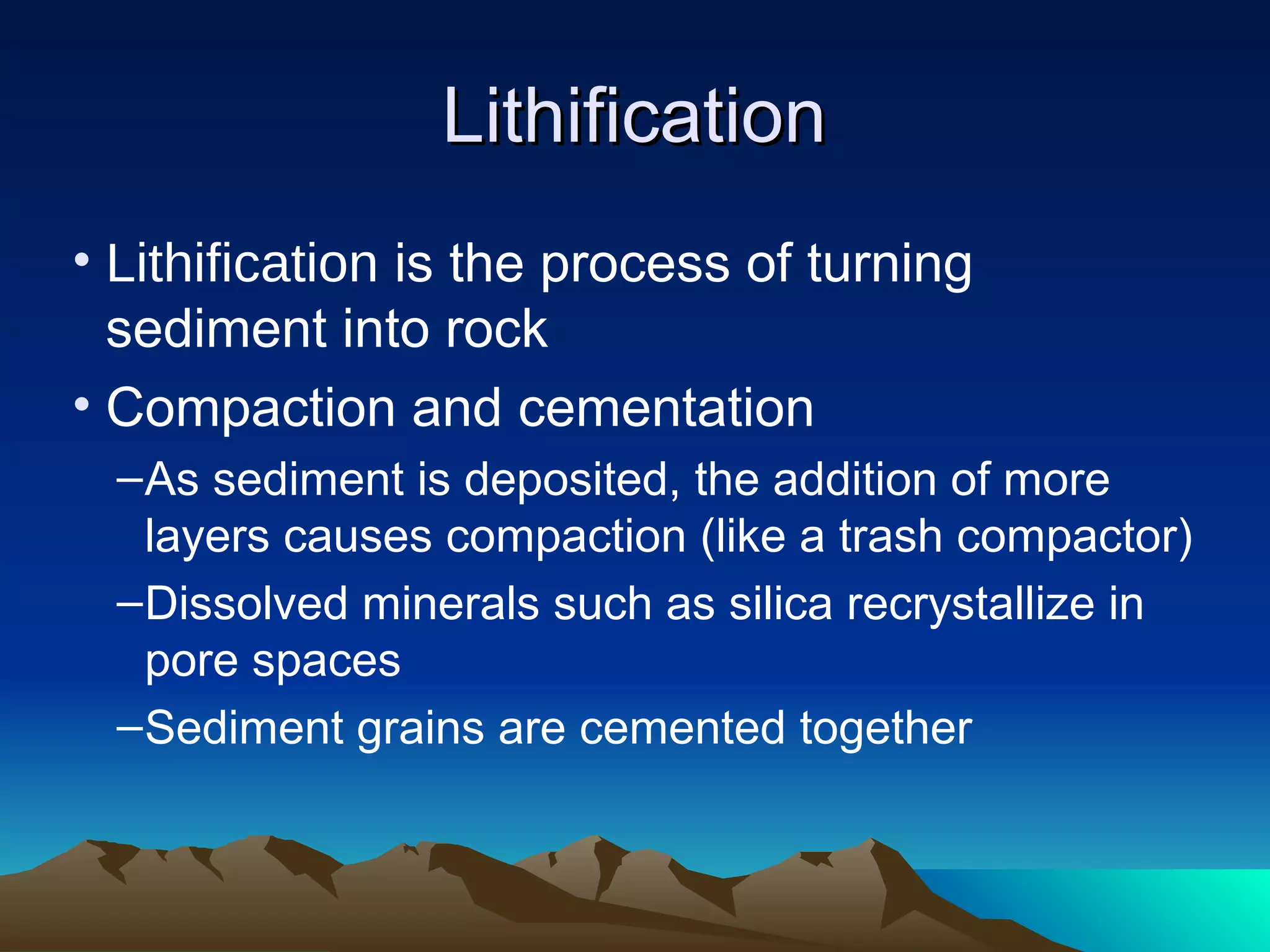 LithificationLithification
• Lithification is the process of turning
sediment into rock
• Compaction and cementation
–As sediment is deposited, the addition of more
layers causes compaction (like a trash compactor)
–Dissolved minerals such as silica recrystallize in
pore spaces
–Sediment grains are cemented together
 