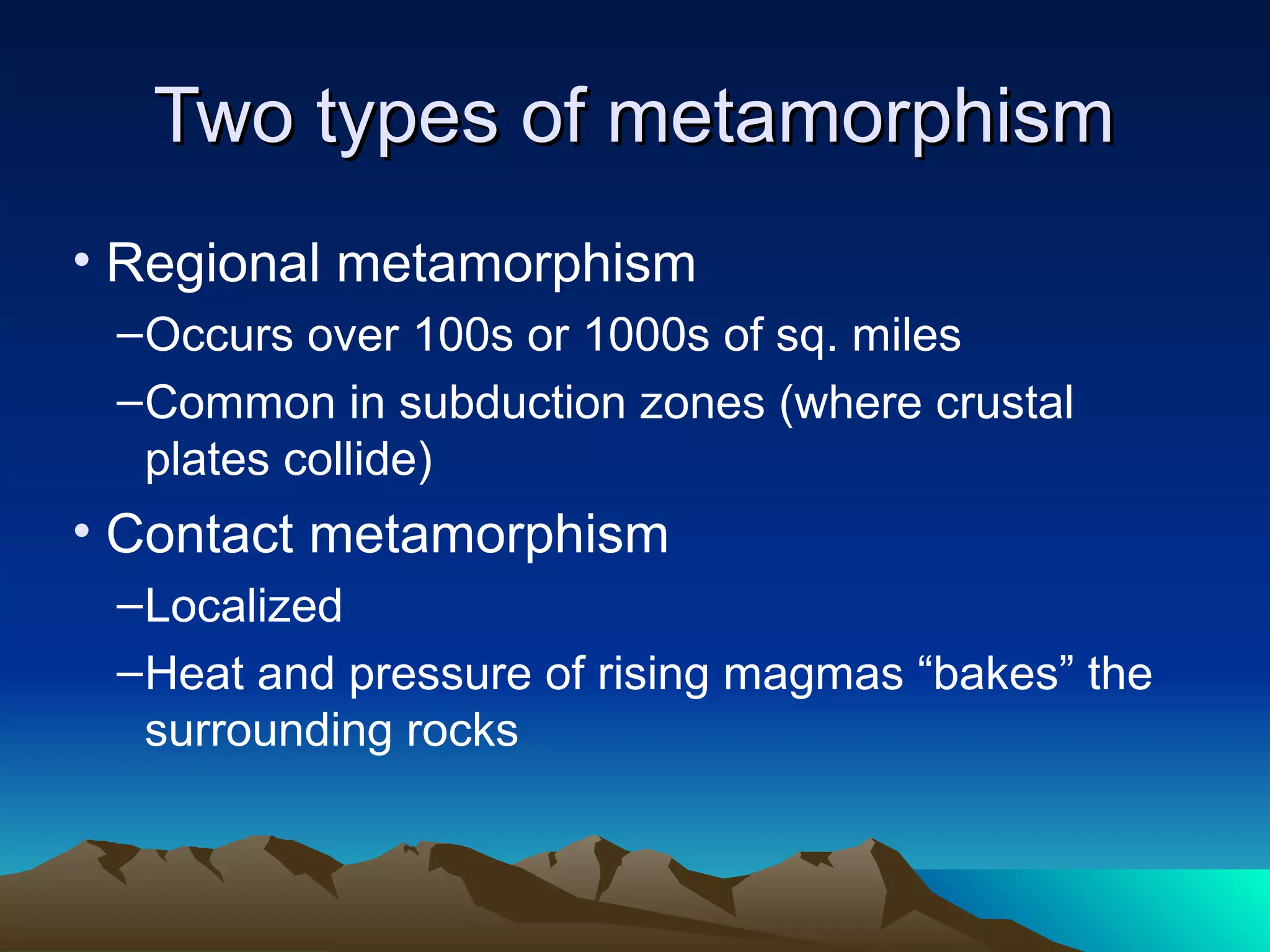 Two types of metamorphismTwo types of metamorphism
• Regional metamorphism
–Occurs over 100s or 1000s of sq. miles
–Common in subduction zones (where crustal
plates collide)
• Contact metamorphism
–Localized
–Heat and pressure of rising magmas “bakes” the
surrounding rocks
 