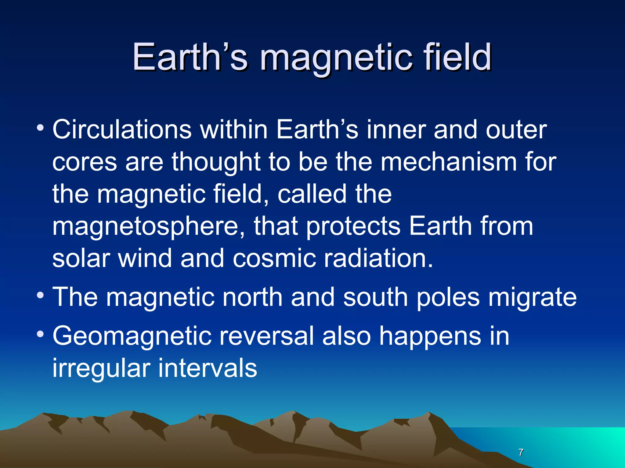 77
Earth’s magnetic fieldEarth’s magnetic field
• Circulations within Earth’s inner and outer
cores are thought to be the mechanism for
the magnetic field, called the
magnetosphere, that protects Earth from
solar wind and cosmic radiation.
• The magnetic north and south poles migrate
• Geomagnetic reversal also happens in
irregular intervals
77
 