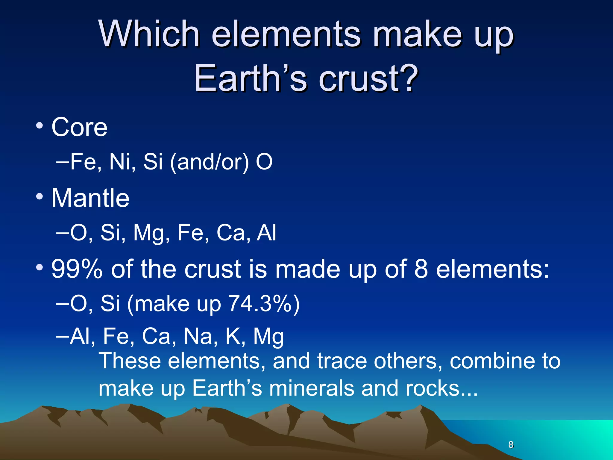 88
Which elements make upWhich elements make up
Earth’s crust?Earth’s crust?
• Core
–Fe, Ni, Si (and/or) O
• Mantle
–O, Si, Mg, Fe, Ca, Al
• 99% of the crust is made up of 8 elements:
–O, Si (make up 74.3%)
–Al, Fe, Ca, Na, K, Mg
88
These elements, and trace others, combine to
make up Earth’s minerals and rocks...
 