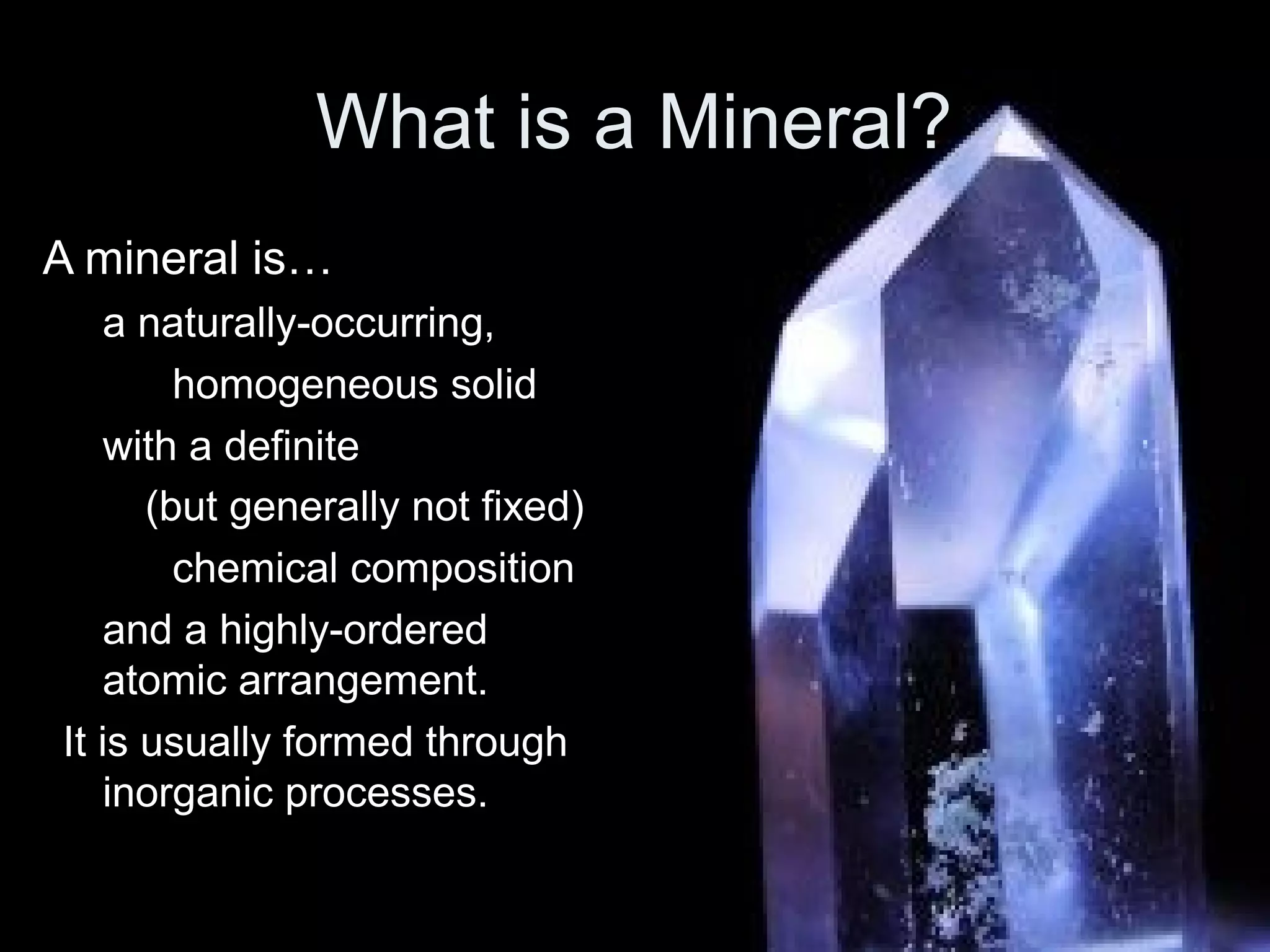 What is a Mineral?
A mineral is…
a naturally-occurring,
homogeneous solid
with a definite
(but generally not fixed)
chemical composition
and a highly-ordered
atomic arrangement.
It is usually formed through
inorganic processes.
 