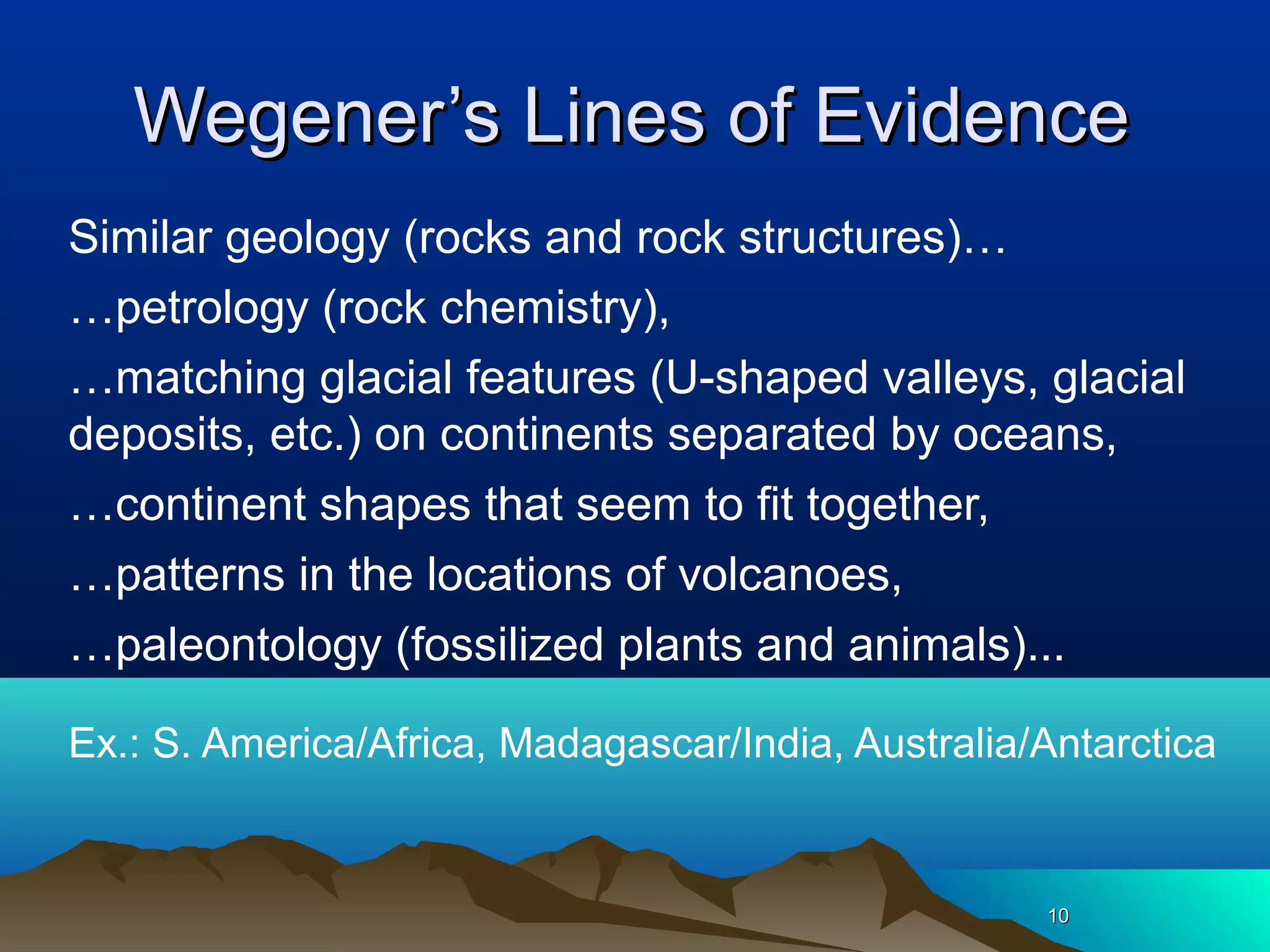 1010
Wegener’s Lines of EvidenceWegener’s Lines of Evidence
Similar geology (rocks and rock structures)…
…petrology (rock chemistry),
…matching glacial features (U-shaped valleys, glacial
deposits, etc.) on continents separated by oceans,
…continent shapes that seem to fit together,
…patterns in the locations of volcanoes,
…paleontology (fossilized plants and animals)...
Ex.: S. America/Africa, Madagascar/India, Australia/Antarctica
 