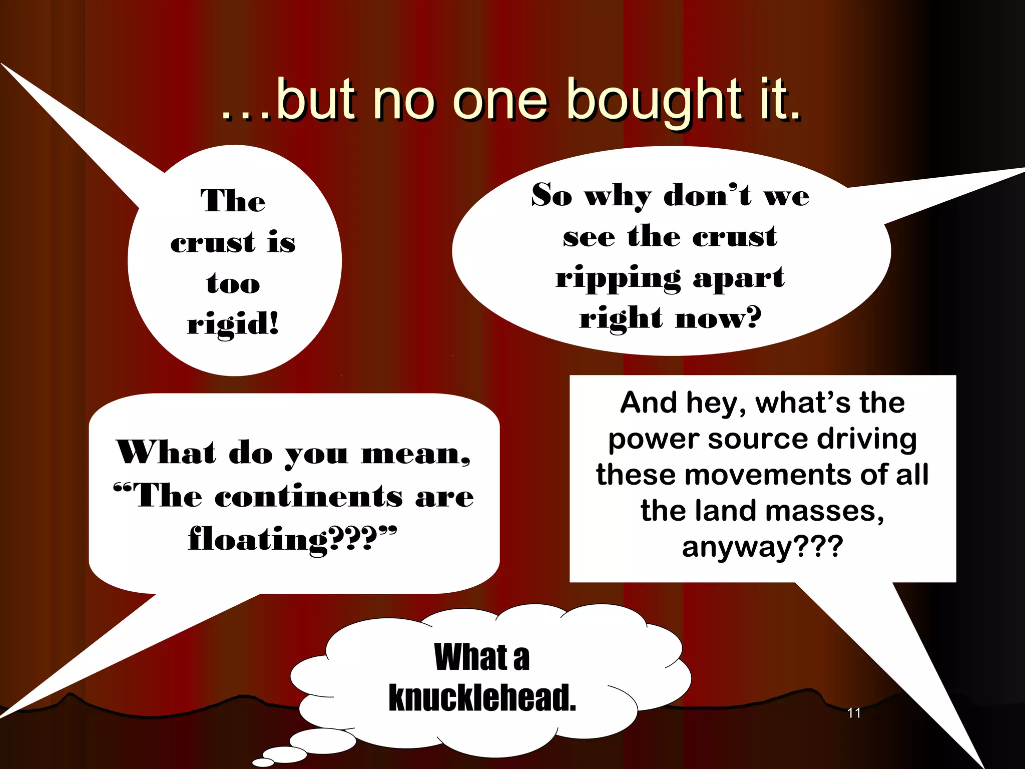 1111
……but no one bought it.but no one bought it.
What do you mean,
“The continents are
floating???”
So why don’t we
see the crust
ripping apart
right now?
And hey, what’s the
power source driving
these movements of all
the land masses,
anyway???
The
crust is
too
rigid!
What a
knucklehead.
 
