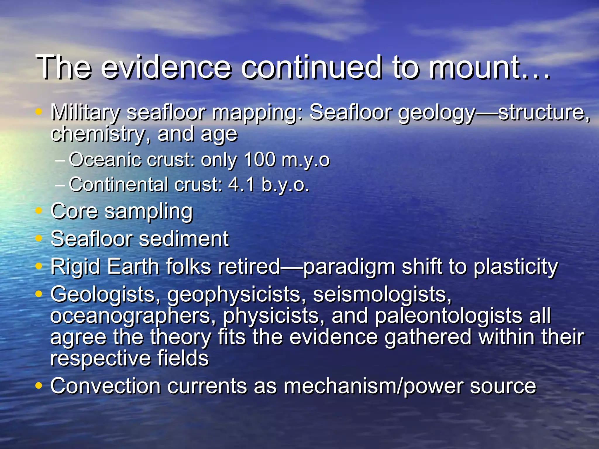 The evidence continued to mount…The evidence continued to mount…
• Military seafloor mapping: Seafloor geology—structure,Military seafloor mapping: Seafloor geology—structure,
chemistry, and agechemistry, and age
– Oceanic crust: only 100 m.y.oOceanic crust: only 100 m.y.o
– Continental crust: 4.1 b.y.o.Continental crust: 4.1 b.y.o.
• Core samplingCore sampling
• Seafloor sedimentSeafloor sediment
• Rigid Earth folks retired—paradigm shift to plasticityRigid Earth folks retired—paradigm shift to plasticity
• Geologists, geophysicists, seismologists,Geologists, geophysicists, seismologists,
oceanographers, physicists, and paleontologists alloceanographers, physicists, and paleontologists all
agree the theory fits the evidence gathered within theiragree the theory fits the evidence gathered within their
respective fieldsrespective fields
• Convection currents as mechanism/power sourceConvection currents as mechanism/power source
 