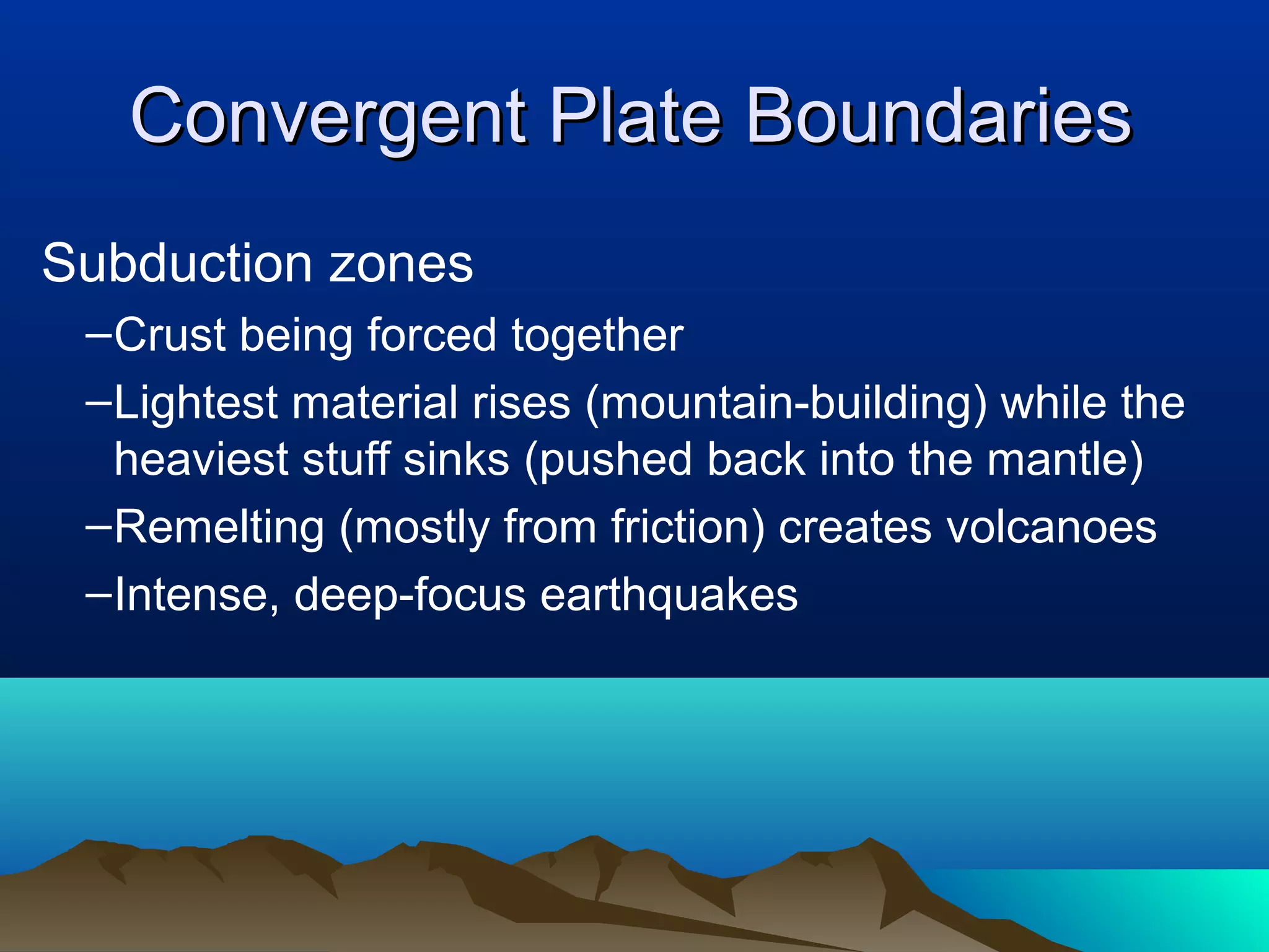 Convergent Plate BoundariesConvergent Plate Boundaries
Subduction zones
–Crust being forced together
–Lightest material rises (mountain-building) while the
heaviest stuff sinks (pushed back into the mantle)
–Remelting (mostly from friction) creates volcanoes
–Intense, deep-focus earthquakes
 