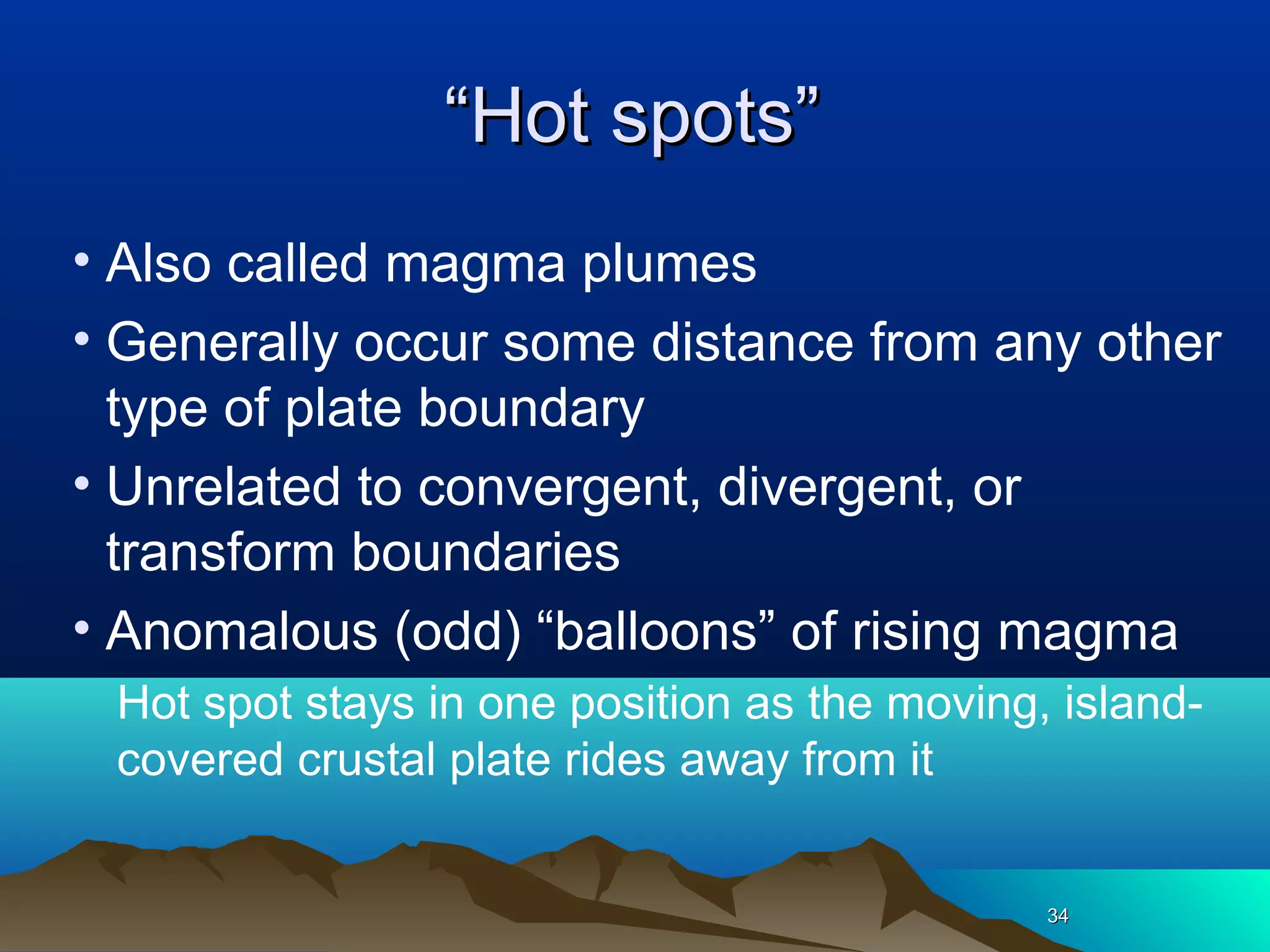 3434
““Hot spots”Hot spots”
• Also called magma plumes
• Generally occur some distance from any other
type of plate boundary
• Unrelated to convergent, divergent, or
transform boundaries
• Anomalous (odd) “balloons” of rising magma
Hot spot stays in one position as the moving, island-
covered crustal plate rides away from it
 