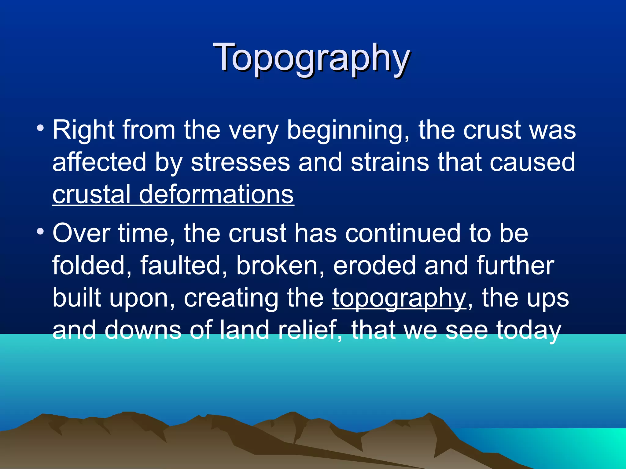 4242
TopographyTopography
• Right from the very beginning, the crust was
affected by stresses and strains that caused
crustal deformations
• Over time, the crust has continued to be
folded, faulted, broken, eroded and further
built upon, creating the topography, the ups
and downs of land relief, that we see today
 