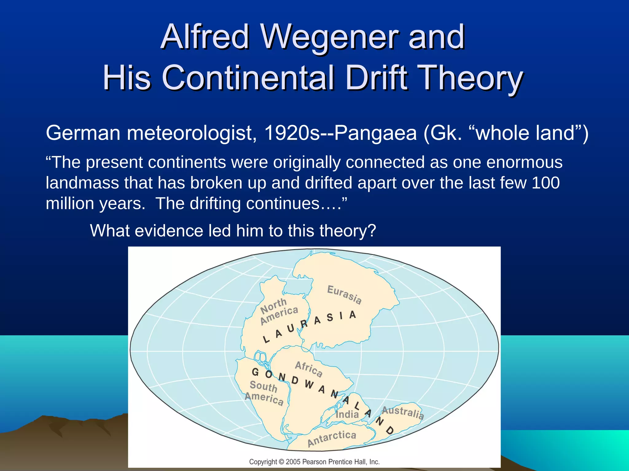 Alfred Wegener andAlfred Wegener and
His Continental Drift TheoryHis Continental Drift Theory
German meteorologist, 1920s--Pangaea (Gk. “whole land”)
“The present continents were originally connected as one enormous
landmass that has broken up and drifted apart over the last few 100
million years. The drifting continues….”
What evidence led him to this theory?
 
