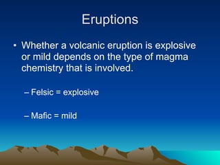 Eruptions
• Whether a volcanic eruption is explosive
  or mild depends on the type of magma
  chemistry that is involved.

  – Felsic = explosive

  – Mafic = mild
 