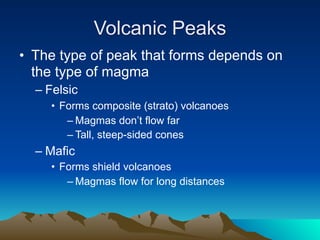 Volcanic Peaks
• The type of peak that forms depends on
  the type of magma
  – Felsic
     • Forms composite (strato) volcanoes
        – Magmas don’t flow far
        – Tall, steep-sided cones
  – Mafic
     • Forms shield volcanoes
        – Magmas flow for long distances
 