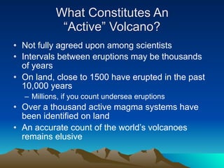 What Constitutes An
            “Active” Volcano?
• Not fully agreed upon among scientists
• Intervals between eruptions may be thousands
  of years
• On land, close to 1500 have erupted in the past
  10,000 years
  – Millions, if you count undersea eruptions
• Over a thousand active magma systems have
  been identified on land
• An accurate count of the world’s volcanoes
  remains elusive
 