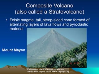 Composite Volcano
      (also called a Stratovolcano)
 • Felsic magma, tall, steep-sided cone formed of
   alternating layers of lava flows and pyroclastic
   material




Mount Mayon




              Philippines, Island of Luzon, province of
              Albay, Bicol region, 15 km NW of Legazpi City
 