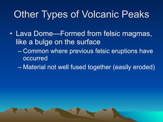 Other Types of Volcanic Peaks
• Lava Dome—Formed from felsic magmas,
  like a bulge on the surface
  – Common where previous felsic eruptions have
    occurred
  – Material not well fused together (easily eroded)
 