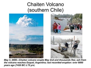 Chaiten Volcano
                    (southern Chile)




May 3, 2008—Chaiten volcano erupts May 2nd and thousands flee; ash from
the volcano reaches Esquel, Argentina; last recorded eruption: over 9000
years ago (7420 BC ± 75 yrs)
 