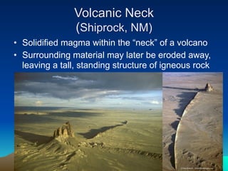 Volcanic Neck
               (Shiprock, NM)
• Solidified magma within the “neck” of a volcano
• Surrounding material may later be eroded away,
  leaving a tall, standing structure of igneous rock
 