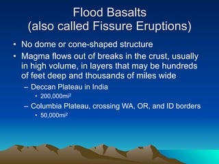 Flood Basalts
   (also called Fissure Eruptions)
• No dome or cone-shaped structure
• Magma flows out of breaks in the crust, usually
  in high volume, in layers that may be hundreds
  of feet deep and thousands of miles wide
  – Deccan Plateau in India
     • 200,000mi2
  – Columbia Plateau, crossing WA, OR, and ID borders
     • 50,000mi2
 