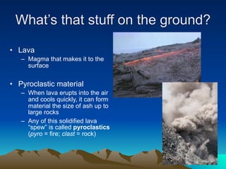 What’s that stuff on the ground?

• Lava
   – Magma that makes it to the
     surface


• Pyroclastic material
   – When lava erupts into the air
     and cools quickly, it can form
     material the size of ash up to
     large rocks
   – Any of this solidified lava
     “spew” is called pyroclastics
     (pyro = fire; clast = rock)
 