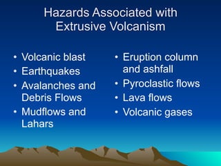 Hazards Associated with
      Extrusive Volcanism

• Volcanic blast   • Eruption column
• Earthquakes        and ashfall
• Avalanches and   • Pyroclastic flows
  Debris Flows     • Lava flows
• Mudflows and     • Volcanic gases
  Lahars
 