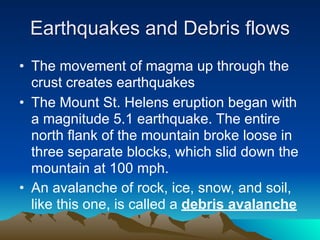 Earthquakes and Debris flows
• The movement of magma up through the
  crust creates earthquakes
• The Mount St. Helens eruption began with
  a magnitude 5.1 earthquake. The entire
  north flank of the mountain broke loose in
  three separate blocks, which slid down the
  mountain at 100 mph.
• An avalanche of rock, ice, snow, and soil,
  like this one, is called a debris avalanche
 