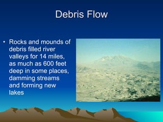Debris Flow

• Rocks and mounds of
  debris filled river
  valleys for 14 miles,
  as much as 600 feet
  deep in some places,
  damming streams
  and forming new
  lakes
 
