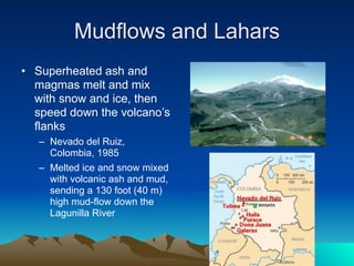 Mudflows and Lahars
• Superheated ash and
  magmas melt and mix
  with snow and ice, then
  speed down the volcano’s
  flanks
   – Nevado del Ruiz,
     Colombia, 1985
   – Melted ice and snow mixed
     with volcanic ash and mud,
     sending a 130 foot (40 m)
     high mud-flow down the
     Lagunilla River
 