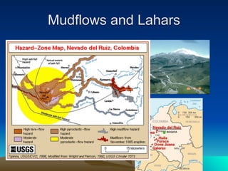 Mudflows and Lahars
• Superheated ash and
  magmas melt and mix
  with snow and ice, then
  speed down the volcano’s
  flanks
   – Nevado del Ruiz,
     Colombia, 1985
   – Melted ice and snow mixed
     with volcanic ash and mud,
     sending a 130 foot (40 m)
     high mud-flow down the
     Lagunilla River
 