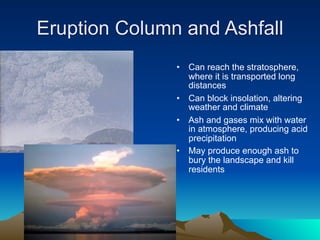 Eruption Column and Ashfall
               •   Can reach the stratosphere,
                   where it is transported long
                   distances
               •   Can block insolation, altering
                   weather and climate
               •   Ash and gases mix with water
                   in atmosphere, producing acid
                   precipitation
               •   May produce enough ash to
                   bury the landscape and kill
                   residents
 