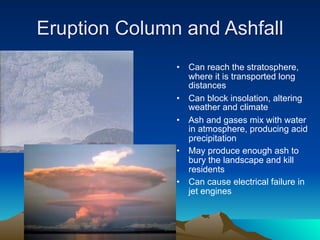 Eruption Column and Ashfall
               •   Can reach the stratosphere,
                   where it is transported long
                   distances
               •   Can block insolation, altering
                   weather and climate
               •   Ash and gases mix with water
                   in atmosphere, producing acid
                   precipitation
               •   May produce enough ash to
                   bury the landscape and kill
                   residents
               •   Can cause electrical failure in
                   jet engines
 