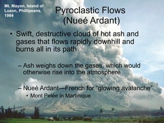 Mt. Mayon, Island of
Luzon, Phillipeans,
1984
                       Pyroclastic Flows
                        (Nueé Ardant)
  • Swift, destructive cloud of hot ash and
    gases that flows rapidly downhill and
    burns all in its path

      – Ash weighs down the gases, which would
        otherwise rise into the atmosphere

      – Nueé Ardant—French for “glowing avalanche”
           • Mont Pelée in Martinique
 
