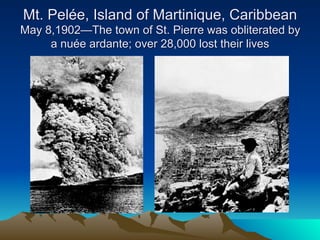 Mt. Pelée, Island of Martinique, Caribbean
May 8,1902—The town of St. Pierre was obliterated by
     a nuée ardante; over 28,000 lost their lives
 