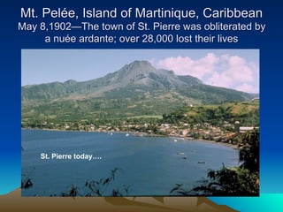 Mt. Pelée, Island of Martinique, Caribbean
May 8,1902—The town of St. Pierre was obliterated by
     a nuée ardante; over 28,000 lost their lives




    St. Pierre today….
 