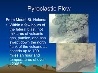 Pyroclastic Flow
From Mount St. Helens:
• Within a few hours of
  the lateral blast, hot
  mixtures of volcanic
  gas, pumice, and ash
  swept down the north
  flank of the volcano at
  speeds up to 100
  miles an hour and
  temperatures of over
  1200ºF
 