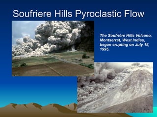 Soufriere Hills Pyroclastic Flow

                     The Soufrière Hills Volcano,
                     Montserrat, West Indies,
                     began erupting on July 18,
                     1995.
 