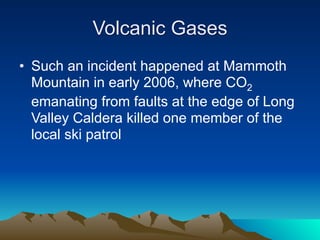 Volcanic Gases
• Such an incident happened at Mammoth
  Mountain in early 2006, where CO2
  emanating from faults at the edge of Long
  Valley Caldera killed one member of the
  local ski patrol
 