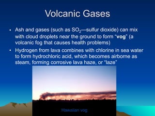 Volcanic Gases
• Ash and gases (such as SO2—sulfur dioxide) can mix
  with cloud droplets near the ground to form “vog” (a
  volcanic fog that causes health problems)
• Hydrogen from lava combines with chlorine in sea water
  to form hydrochloric acid, which becomes airborne as
  steam, forming corrosive lava haze, or “laze”




                     Hawaiian vog
 