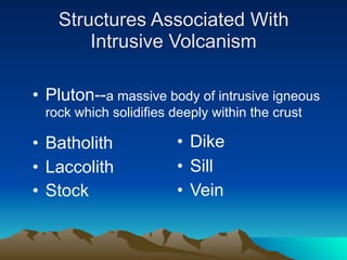 Structures Associated With
        Intrusive Volcanism

• Pluton--a massive body of intrusive igneous
  rock which solidifies deeply within the crust

• Batholith              • Dike
• Laccolith              • Sill
• Stock                  • Vein
 