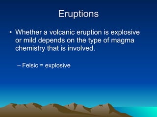 Eruptions
• Whether a volcanic eruption is explosive
  or mild depends on the type of magma
  chemistry that is involved.

  – Felsic = explosive
 
