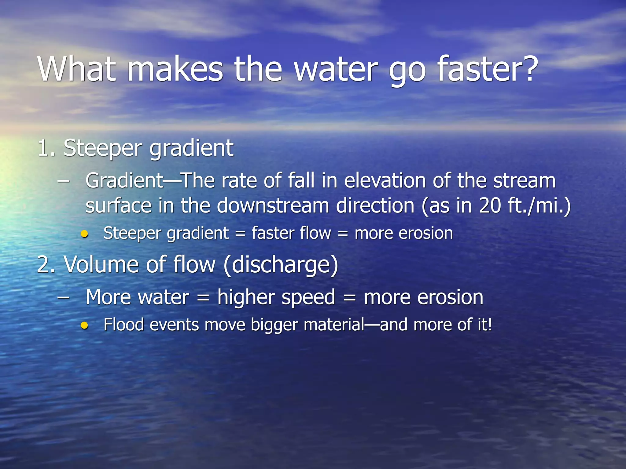 What makes the water go faster?

1. Steeper gradient
  – Gradient—The rate of fall in elevation of the stream
     surface in the downstream direction (as in 20 ft./mi.)
    • Steeper gradient = faster flow = more erosion
2. Volume of flow (discharge)
  – More water = higher speed = more erosion
    • Flood events move bigger material—and more of it!
 