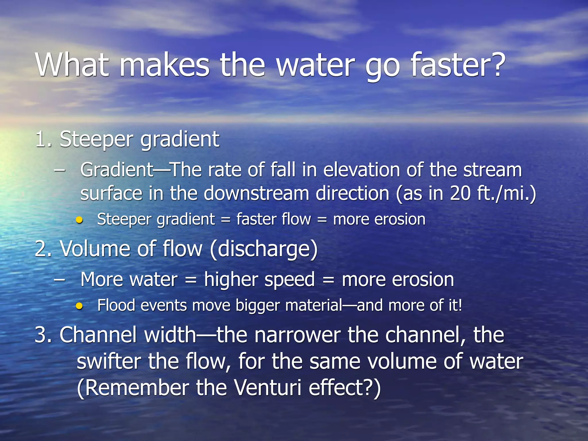 What makes the water go faster?

1. Steeper gradient
  – Gradient—The rate of fall in elevation of the stream
     surface in the downstream direction (as in 20 ft./mi.)
    • Steeper gradient = faster flow = more erosion
2. Volume of flow (discharge)
  – More water = higher speed = more erosion
    • Flood events move bigger material—and more of it!
3. Channel width—the narrower the channel, the
    swifter the flow, for the same volume of water
    (Remember the Venturi effect?)
 