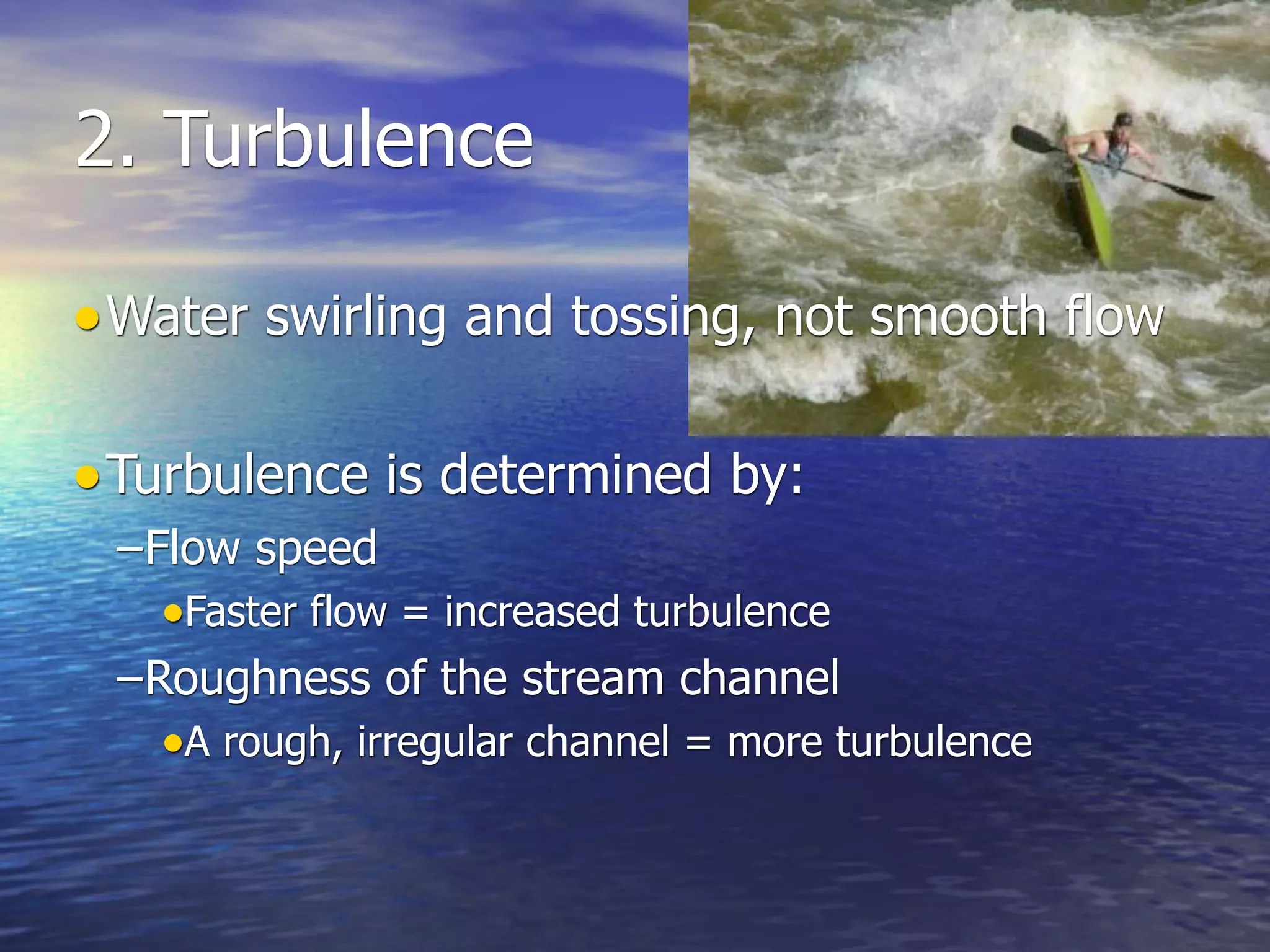 2. Turbulence

• Water swirling and tossing, not smooth flow

• Turbulence is determined by:
 –Flow speed
   •Faster flow = increased turbulence
 –Roughness of the stream channel
   •A rough, irregular channel = more turbulence
 