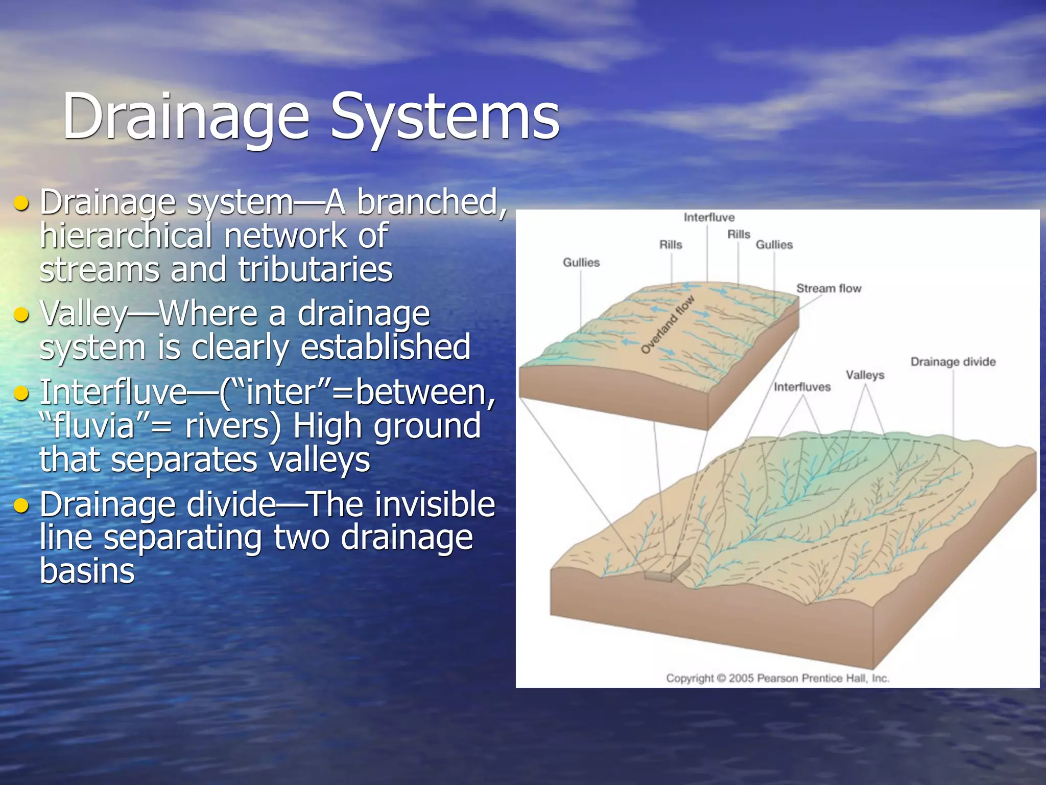Drainage Systems
• Drainage system—A branched,
  hierarchical network of
  streams and tributaries
• Valley—Where a drainage
  system is clearly established
• Interfluve—(“inter”=between,
  “fluvia”= rivers) High ground
  that separates valleys
• Drainage divide—The invisible
  line separating two drainage
  basins
 
