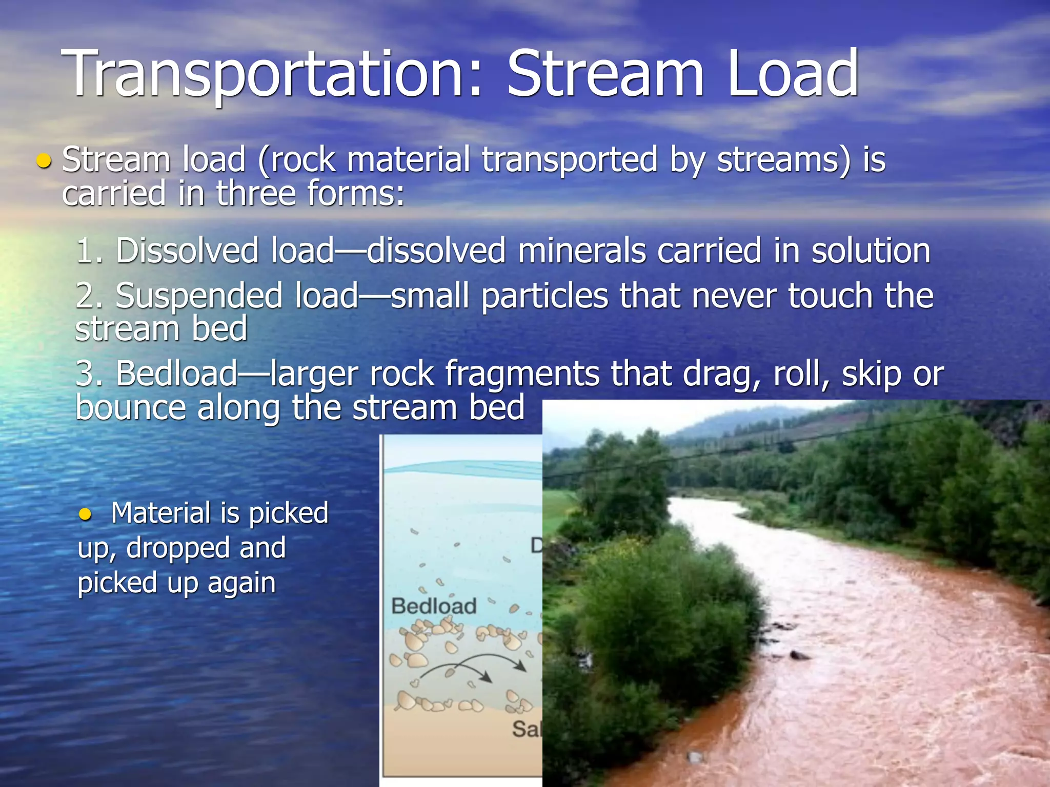Transportation: Stream Load
• Stream load (rock material transported by streams) is
 carried in three forms:
  1. Dissolved load—dissolved minerals carried in solution
  2. Suspended load—small particles that never touch the
  stream bed
  3. Bedload—larger rock fragments that drag, roll, skip or
  bounce along the stream bed


  • Material is picked
  up, dropped and
  picked up again
 
