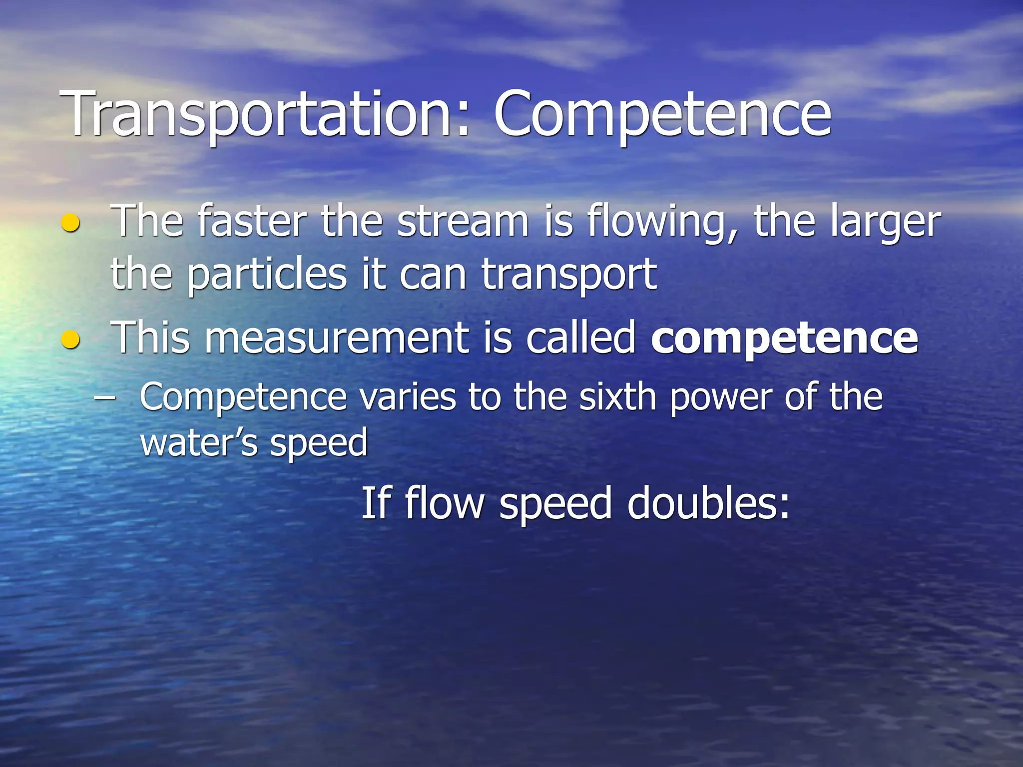Transportation: Competence
• The faster the stream is flowing, the larger
  the particles it can transport
• This measurement is called competence
 – Competence varies to the sixth power of the
   water’s speed
                If flow speed doubles:
 