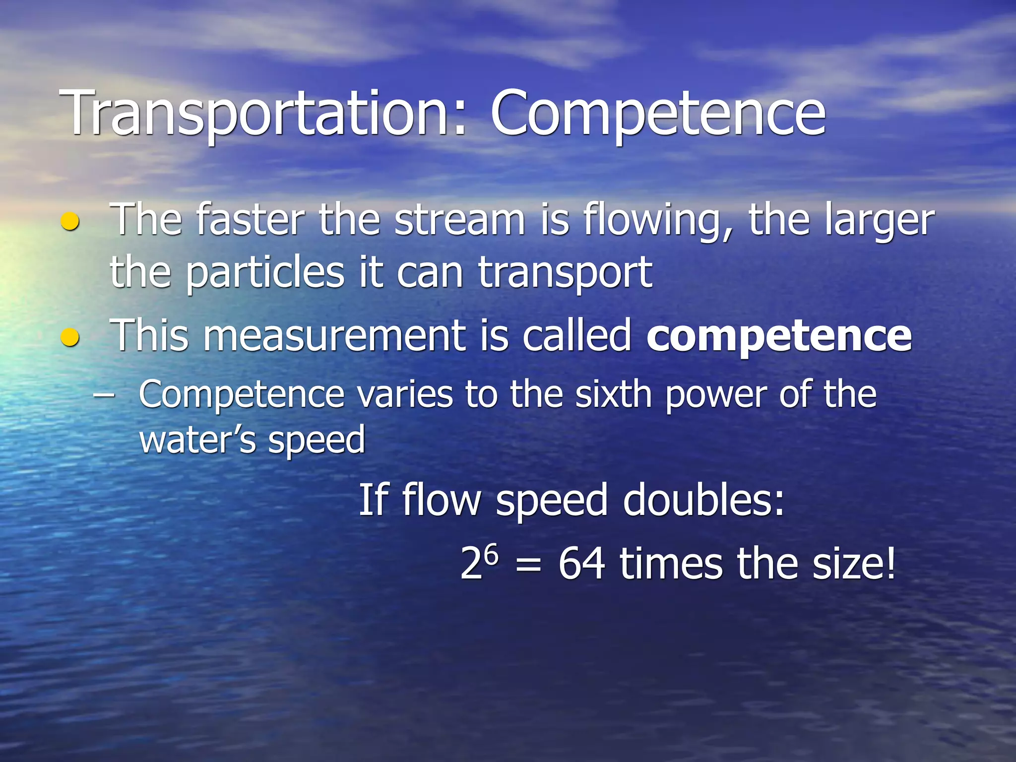 Transportation: Competence
• The faster the stream is flowing, the larger
  the particles it can transport
• This measurement is called competence
 – Competence varies to the sixth power of the
   water’s speed
                If flow speed doubles:
                      26 = 64 times the size!
 