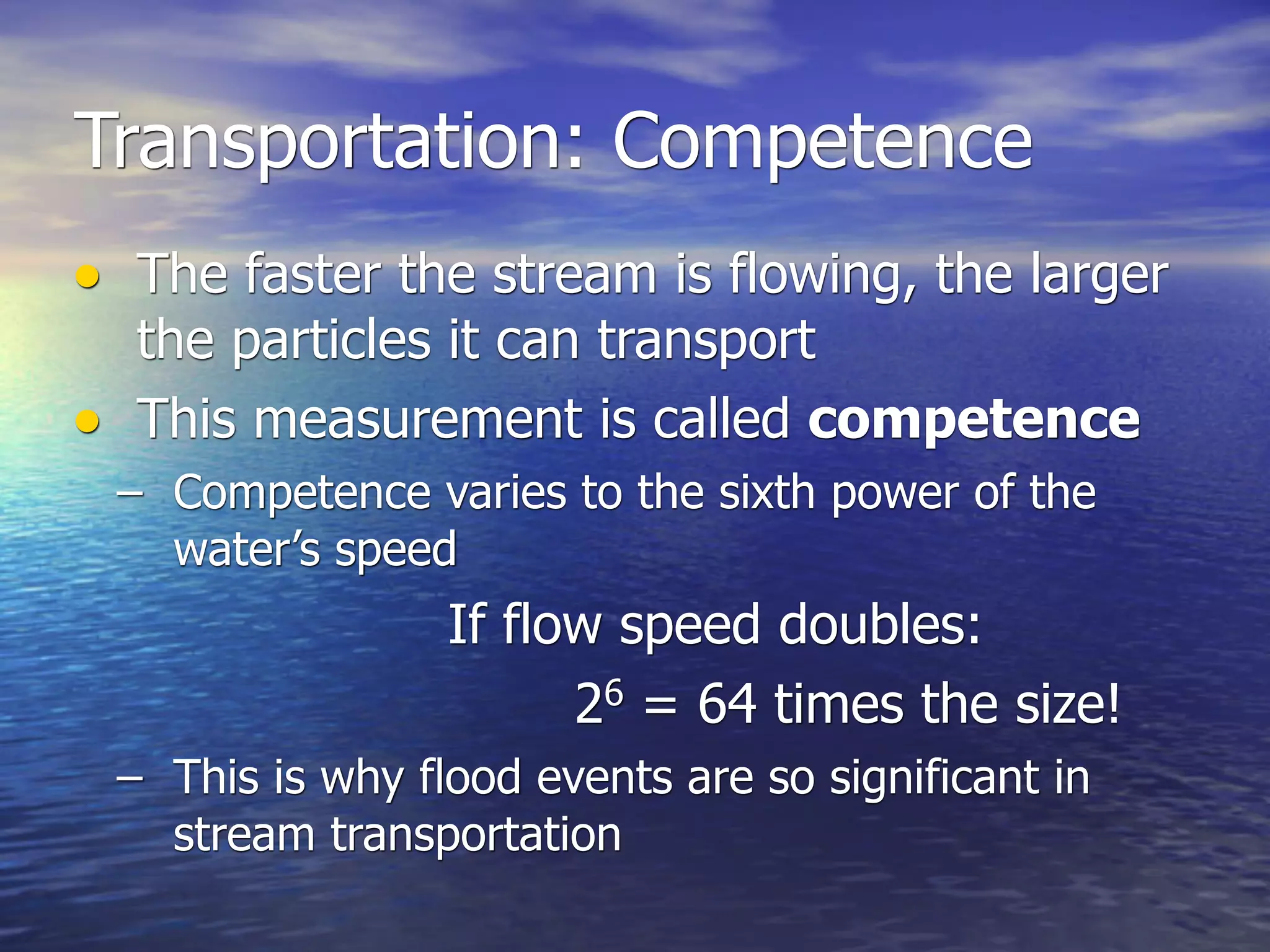 Transportation: Competence
• The faster the stream is flowing, the larger
  the particles it can transport
• This measurement is called competence
 – Competence varies to the sixth power of the
   water’s speed
                 If flow speed doubles:
                       26 = 64 times the size!
 – This is why flood events are so significant in
   stream transportation
 